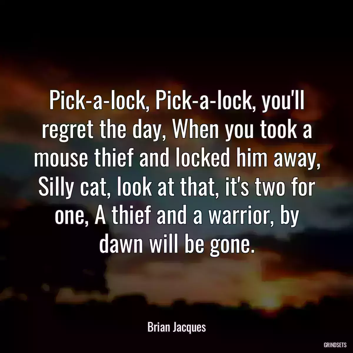 Pick-a-lock, Pick-a-lock, you\'ll regret the day, When you took a mouse thief and locked him away, Silly cat, look at that, it\'s two for one, A thief and a warrior, by dawn will be gone.