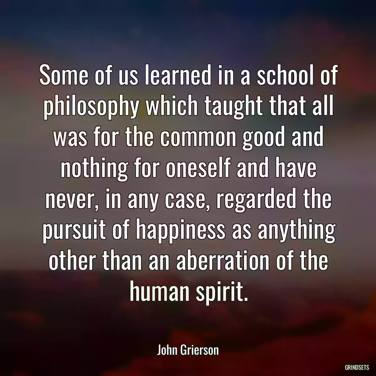 Some of us learned in a school of philosophy which taught that all was for the common good and nothing for oneself and have never, in any case, regarded the pursuit of happiness as anything other than an aberration of the human spirit.