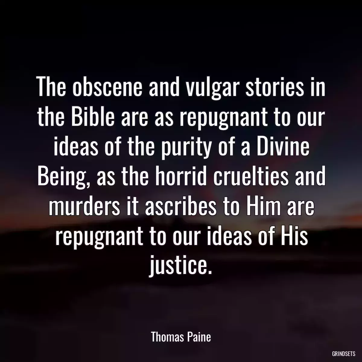 The obscene and vulgar stories in the Bible are as repugnant to our ideas of the purity of a Divine Being, as the horrid cruelties and murders it ascribes to Him are repugnant to our ideas of His justice.