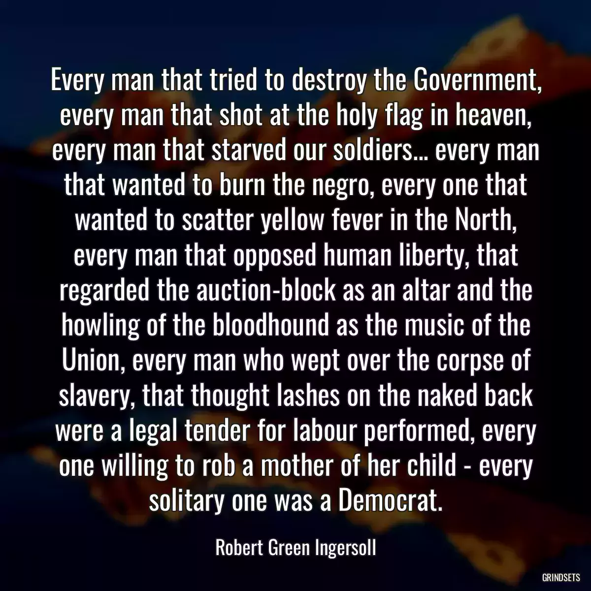 Every man that tried to destroy the Government, every man that shot at the holy flag in heaven, every man that starved our soldiers... every man that wanted to burn the negro, every one that wanted to scatter yellow fever in the North, every man that opposed human liberty, that regarded the auction-block as an altar and the howling of the bloodhound as the music of the Union, every man who wept over the corpse of slavery, that thought lashes on the naked back were a legal tender for labour performed, every one willing to rob a mother of her child - every solitary one was a Democrat.