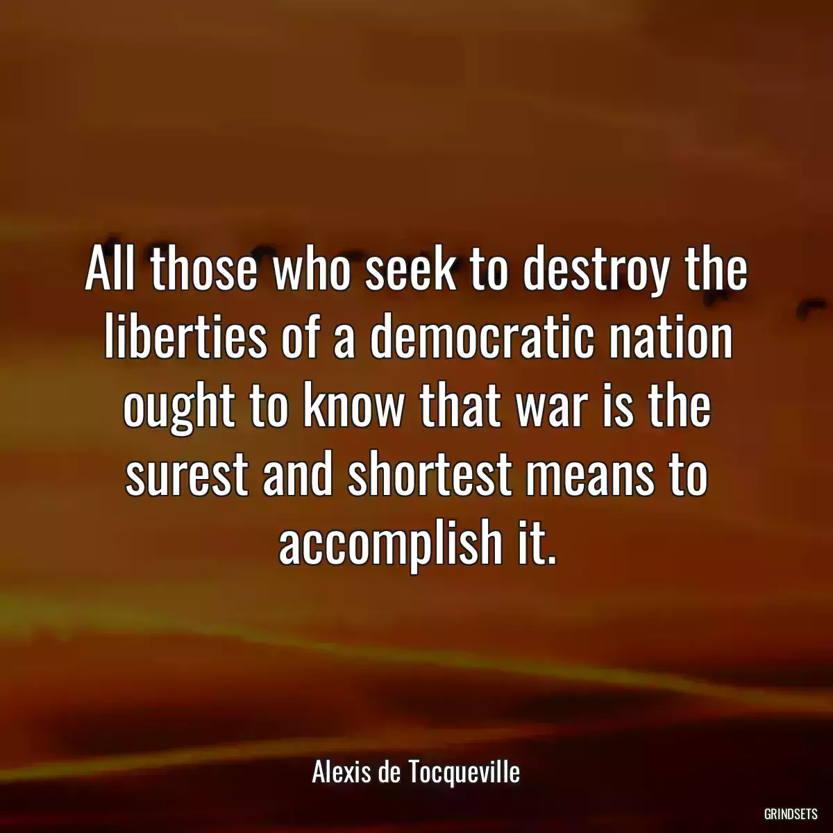 All those who seek to destroy the liberties of a democratic nation ought to know that war is the surest and shortest means to accomplish it.