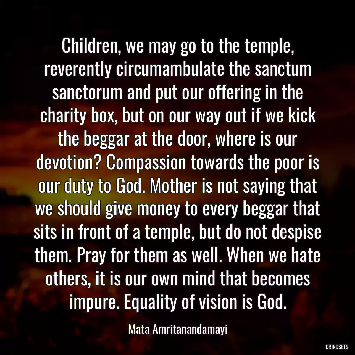 Children, we may go to the temple, reverently circumambulate the sanctum sanctorum and put our offering in the charity box, but on our way out if we kick the beggar at the door, where is our devotion? Compassion towards the poor is our duty to God. Mother is not saying that we should give money to every beggar that sits in front of a temple, but do not despise them. Pray for them as well. When we hate others, it is our own mind that becomes impure. Equality of vision is God.