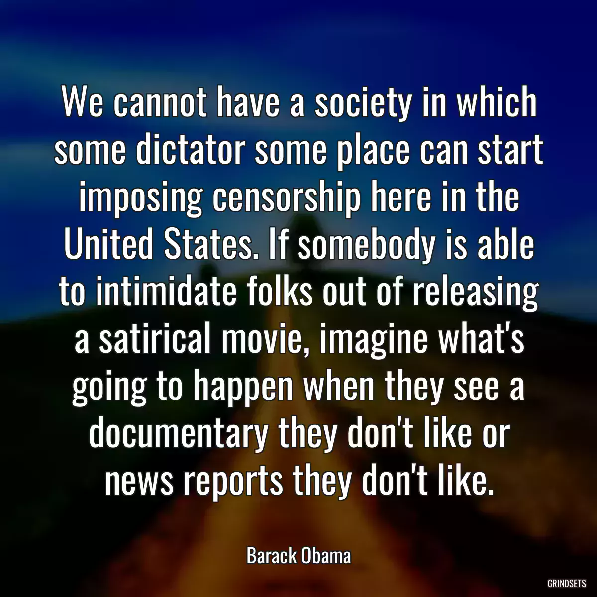 We cannot have a society in which some dictator some place can start imposing censorship here in the United States. If somebody is able to intimidate folks out of releasing a satirical movie, imagine what\'s going to happen when they see a documentary they don\'t like or news reports they don\'t like.