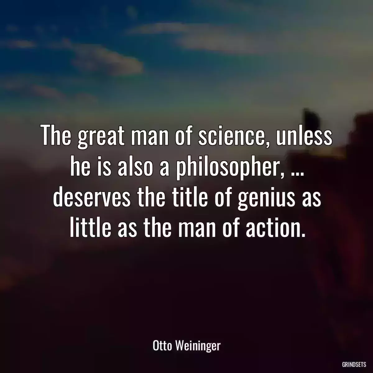 The great man of science, unless he is also a philosopher, ... deserves the title of genius as little as the man of action.