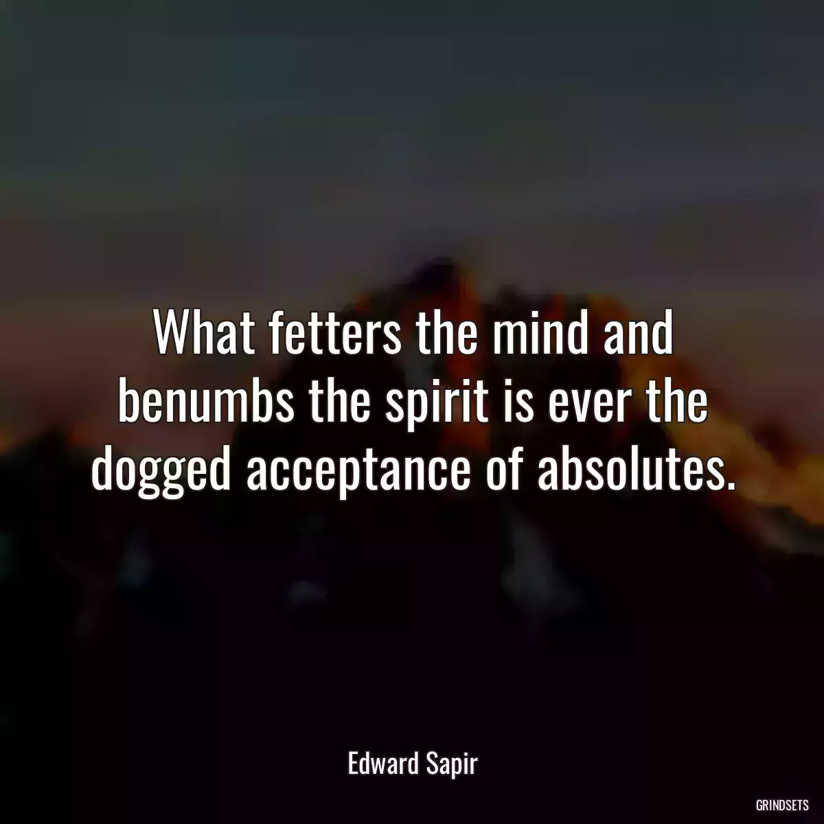 What fetters the mind and benumbs the spirit is ever the dogged acceptance of absolutes.