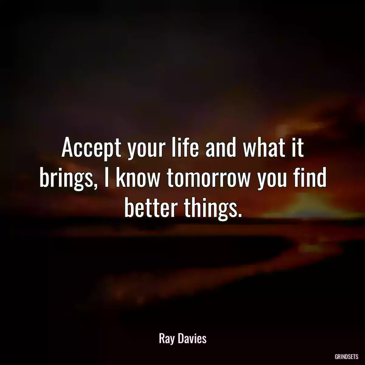 Accept your life and what it brings, I know tomorrow you find better things.