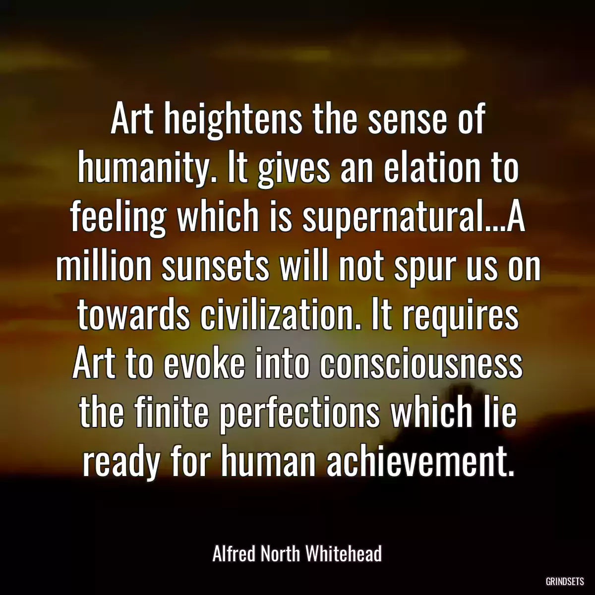 Art heightens the sense of humanity. It gives an elation to feeling which is supernatural...A million sunsets will not spur us on towards civilization. It requires Art to evoke into consciousness the finite perfections which lie ready for human achievement.