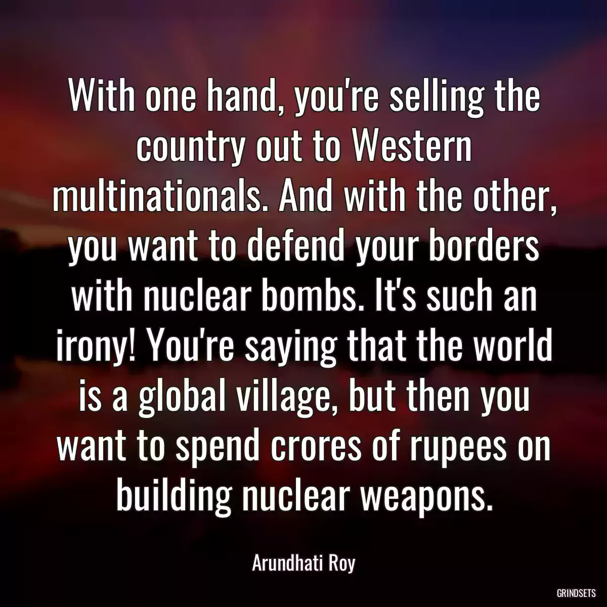 With one hand, you\'re selling the country out to Western multinationals. And with the other, you want to defend your borders with nuclear bombs. It\'s such an irony! You\'re saying that the world is a global village, but then you want to spend crores of rupees on building nuclear weapons.