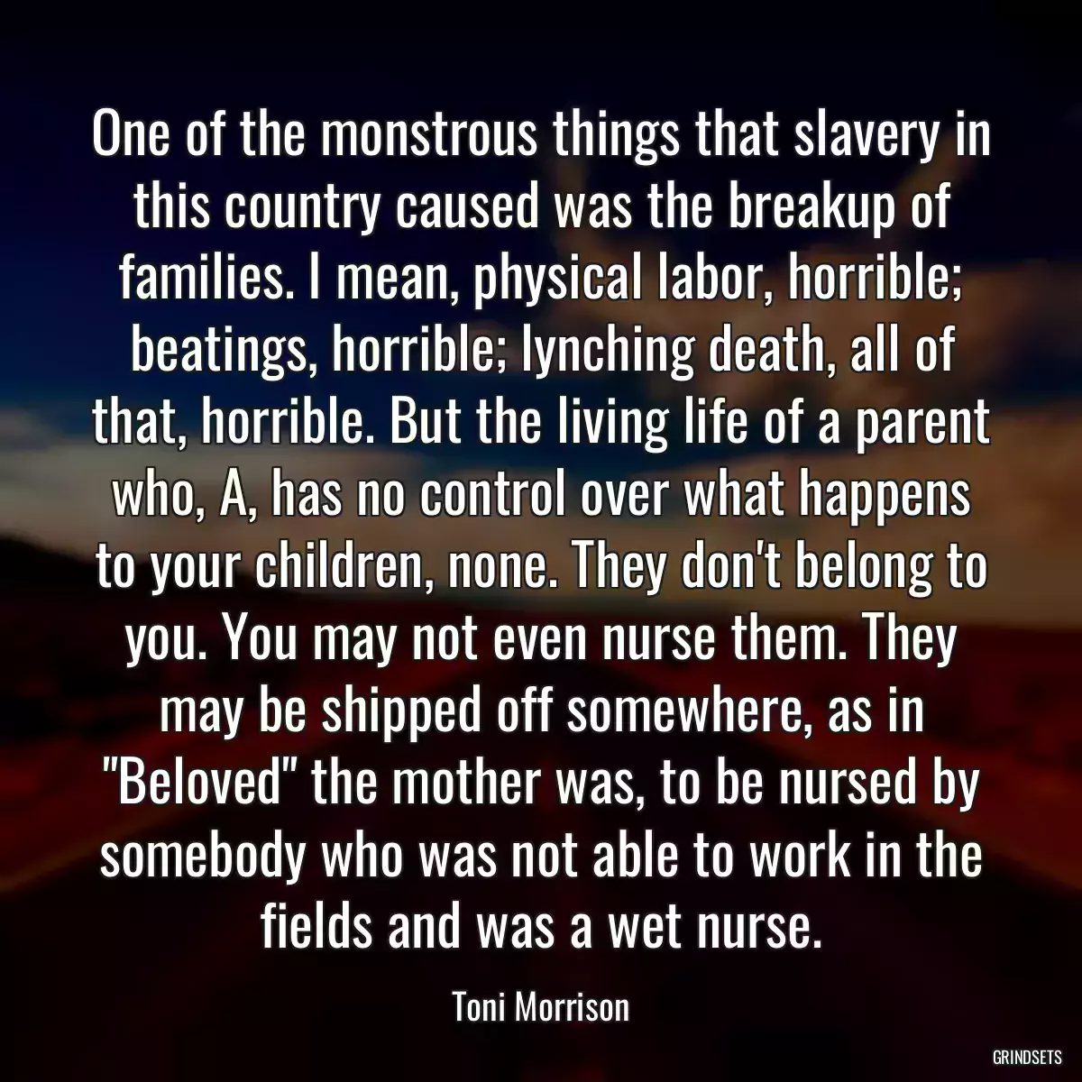 One of the monstrous things that slavery in this country caused was the breakup of families. I mean, physical labor, horrible; beatings, horrible; lynching death, all of that, horrible. But the living life of a parent who, A, has no control over what happens to your children, none. They don\'t belong to you. You may not even nurse them. They may be shipped off somewhere, as in \
