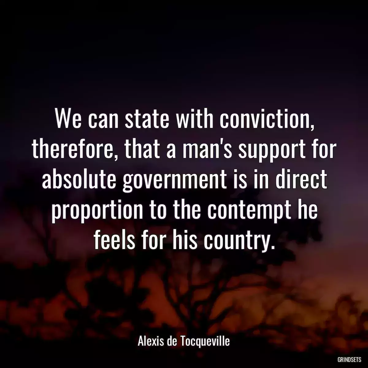 We can state with conviction, therefore, that a man\'s support for absolute government is in direct proportion to the contempt he feels for his country.