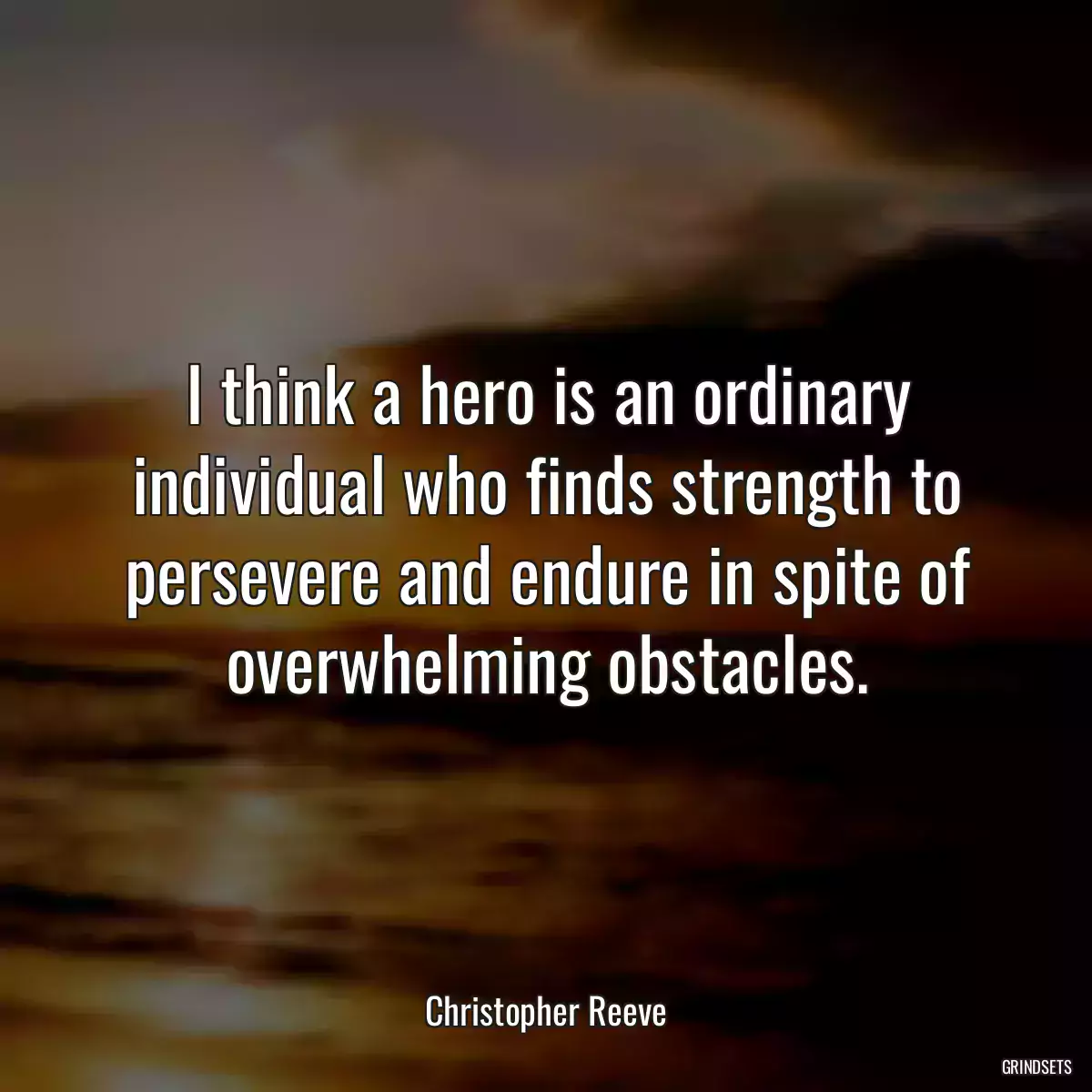 I think a hero is an ordinary individual who finds strength to persevere and endure in spite of overwhelming obstacles.