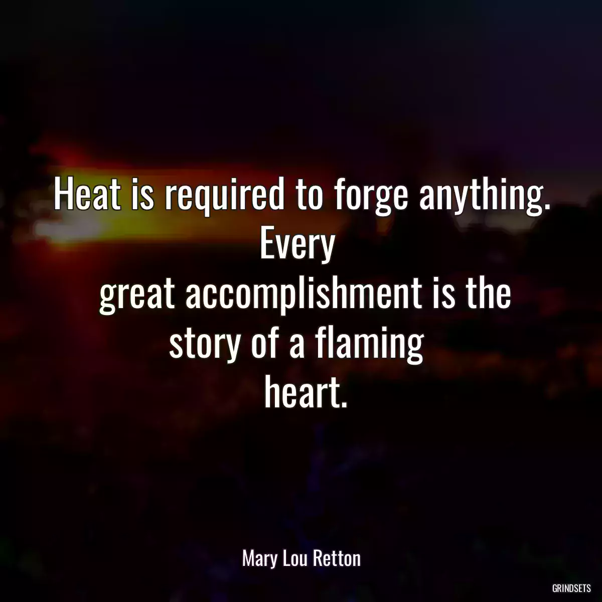 Heat is required to forge anything. Every 
 great accomplishment is the story of a flaming 
 heart.