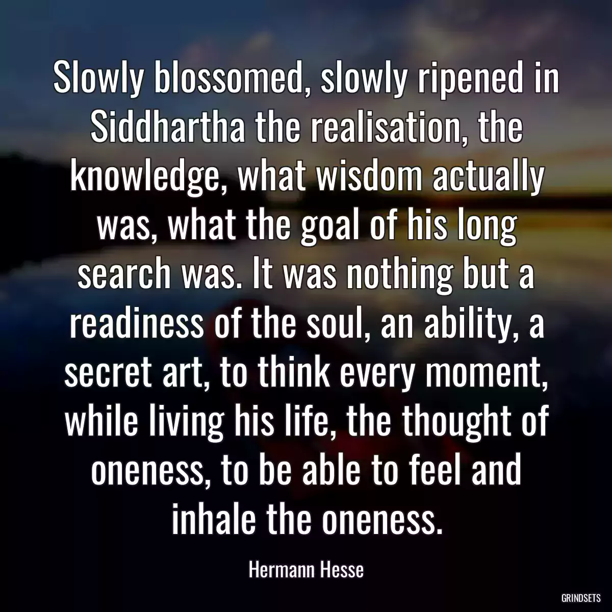 Slowly blossomed, slowly ripened in Siddhartha the realisation, the knowledge, what wisdom actually was, what the goal of his long search was. It was nothing but a readiness of the soul, an ability, a secret art, to think every moment, while living his life, the thought of oneness, to be able to feel and inhale the oneness.