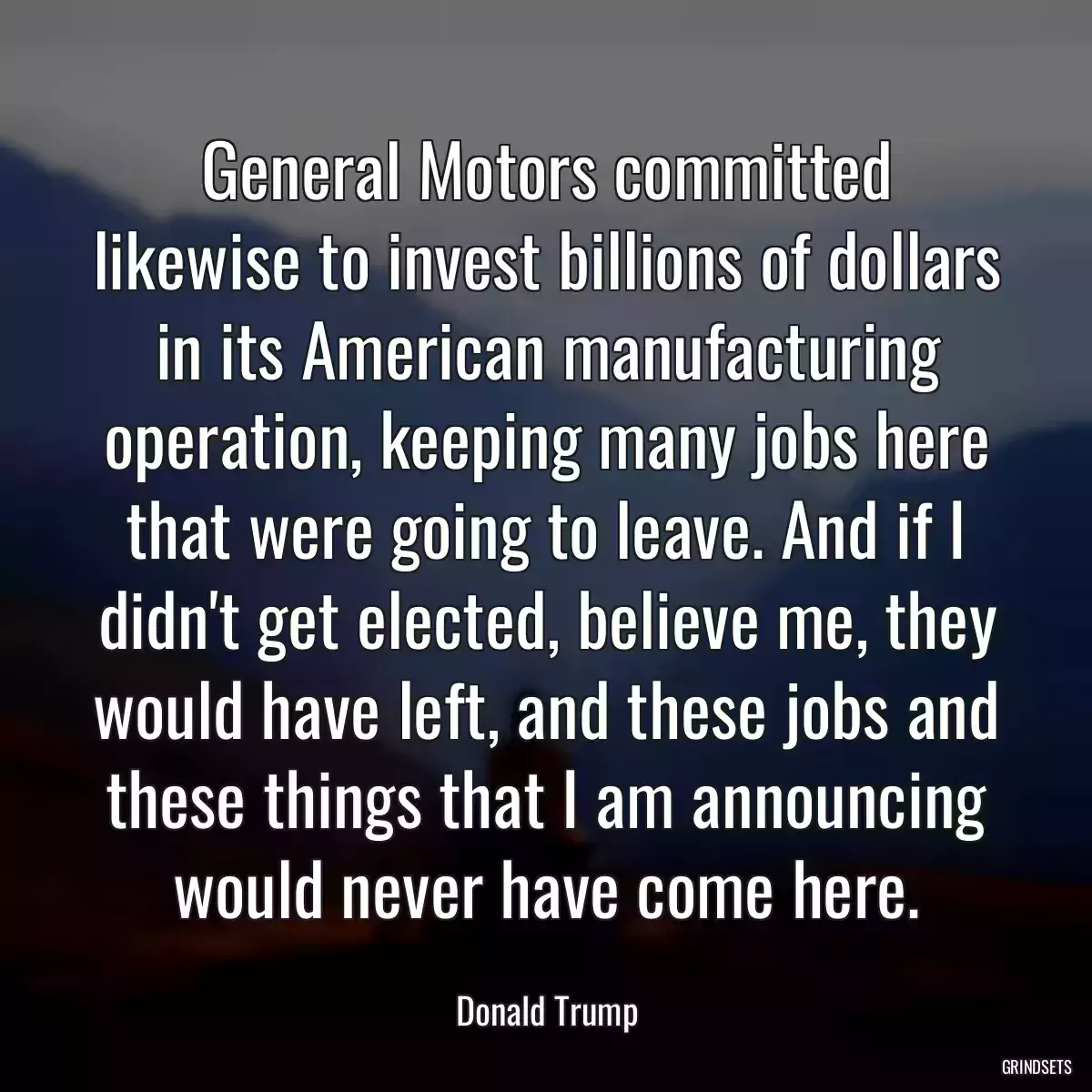 General Motors committed likewise to invest billions of dollars in its American manufacturing operation, keeping many jobs here that were going to leave. And if I didn\'t get elected, believe me, they would have left, and these jobs and these things that I am announcing would never have come here.