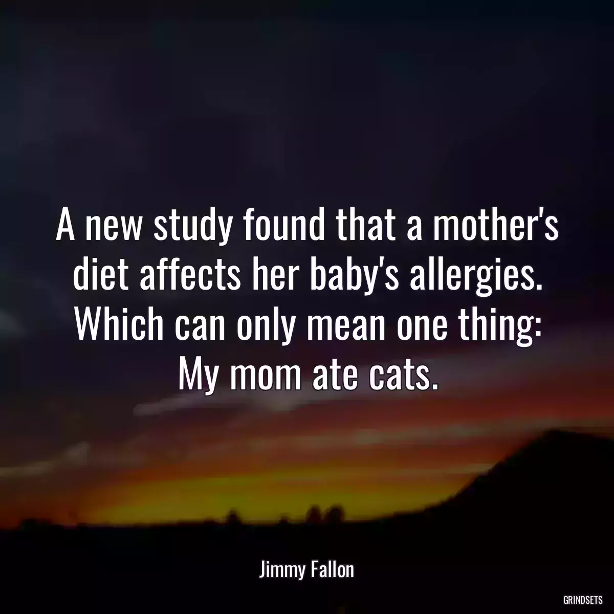 A new study found that a mother\'s diet affects her baby\'s allergies. Which can only mean one thing: My mom ate cats.