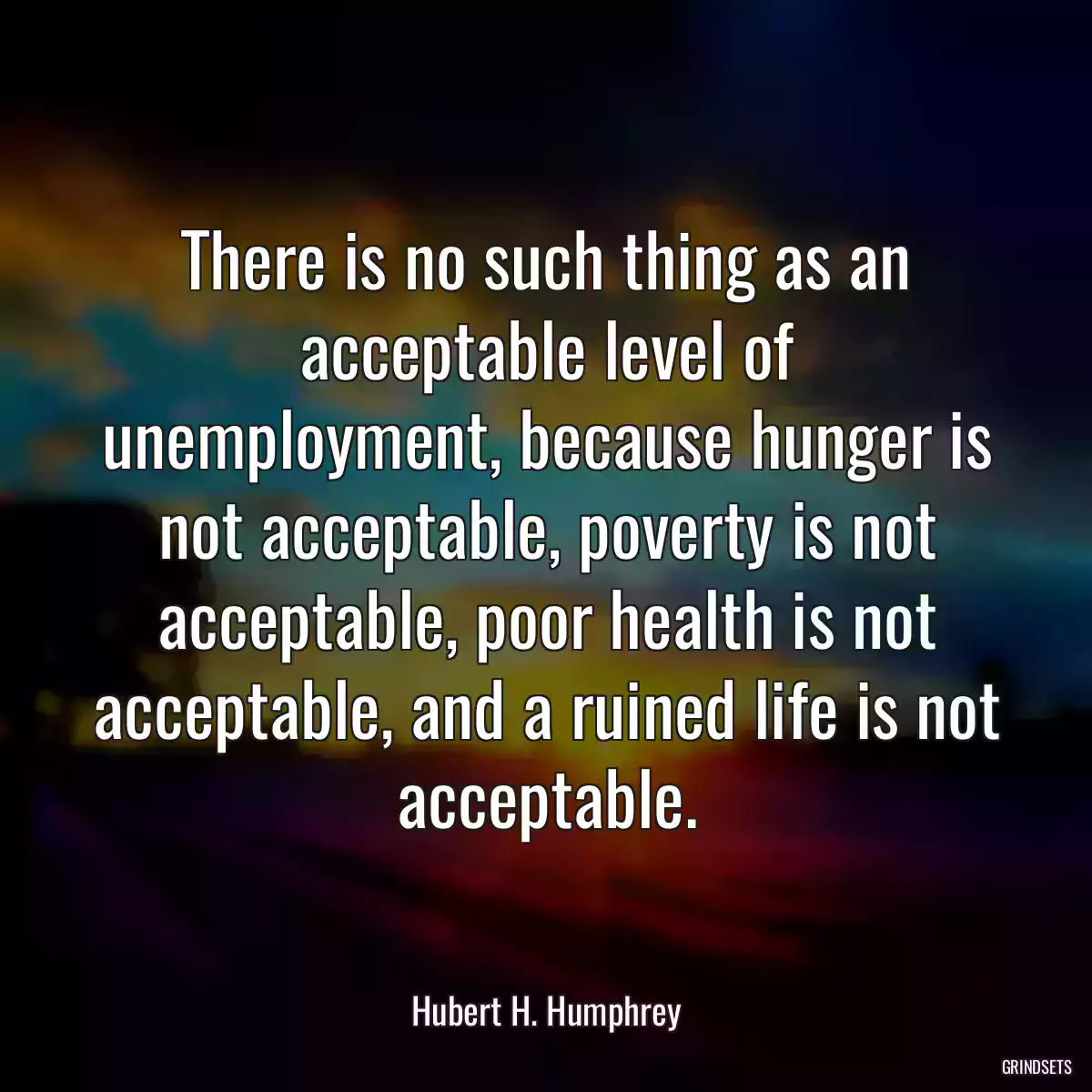 There is no such thing as an acceptable level of unemployment, because hunger is not acceptable, poverty is not acceptable, poor health is not acceptable, and a ruined life is not acceptable.