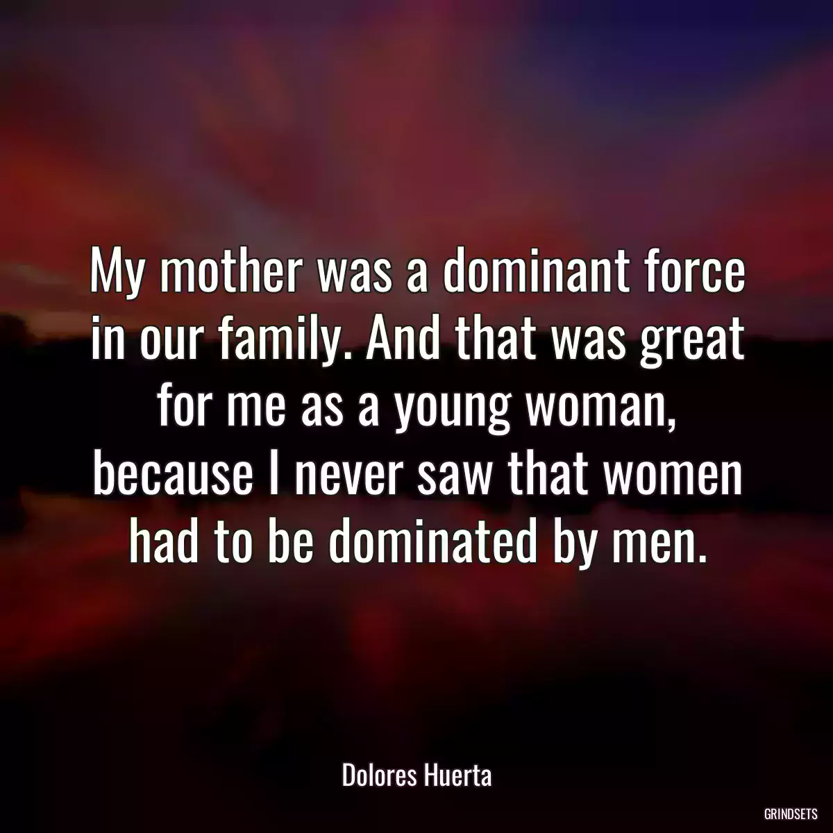 My mother was a dominant force in our family. And that was great for me as a young woman, because I never saw that women had to be dominated by men.