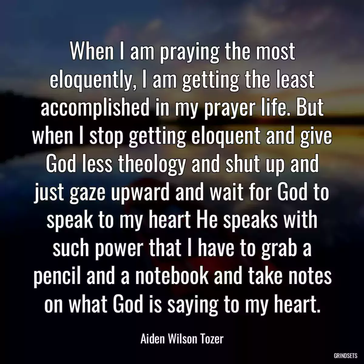 When I am praying the most eloquently, I am getting the least accomplished in my prayer life. But when I stop getting eloquent and give God less theology and shut up and just gaze upward and wait for God to speak to my heart He speaks with such power that I have to grab a pencil and a notebook and take notes on what God is saying to my heart.