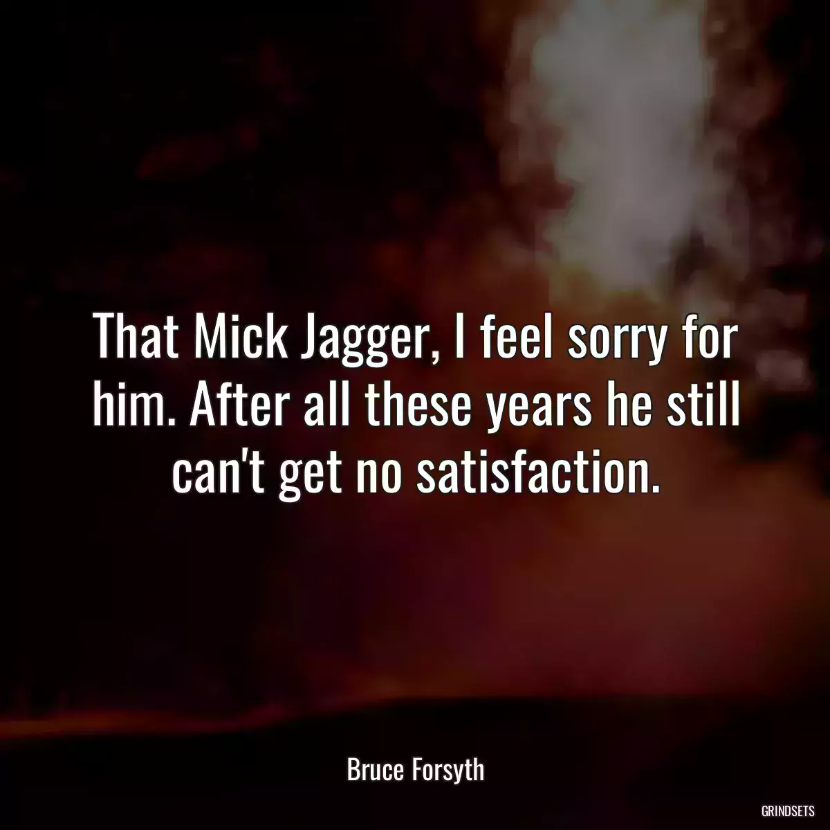 That Mick Jagger, I feel sorry for him. After all these years he still can\'t get no satisfaction.