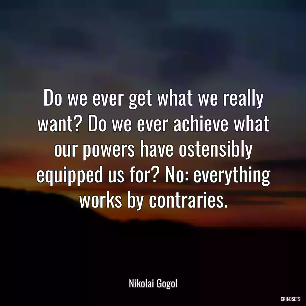 Do we ever get what we really want? Do we ever achieve what our powers have ostensibly equipped us for? No: everything works by contraries.