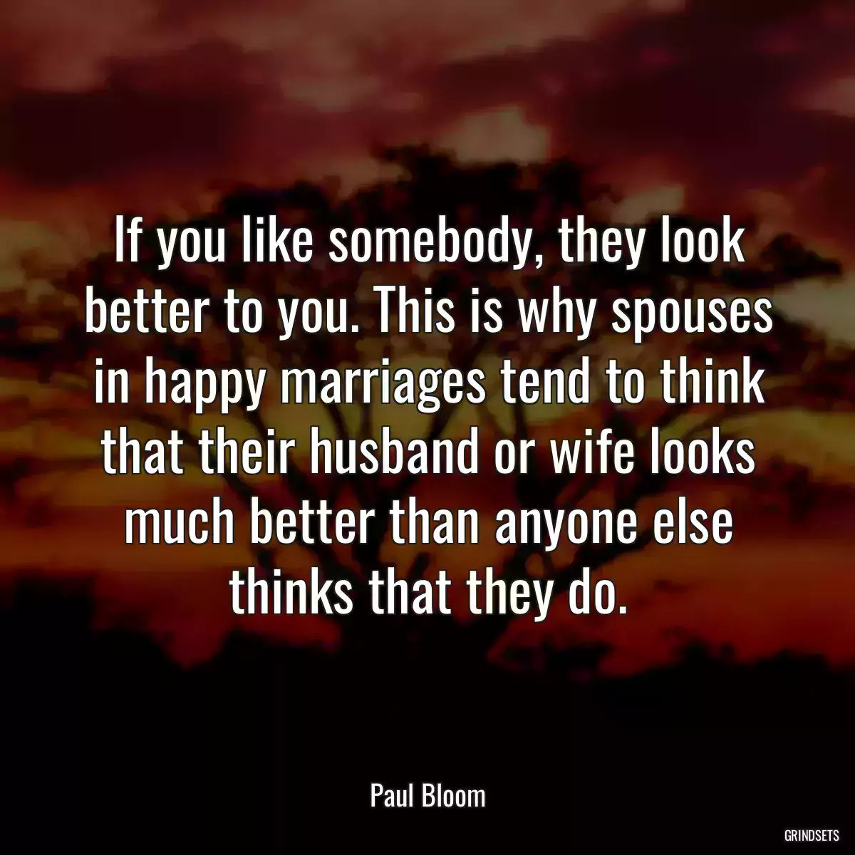 If you like somebody, they look better to you. This is why spouses in happy marriages tend to think that their husband or wife looks much better than anyone else thinks that they do.