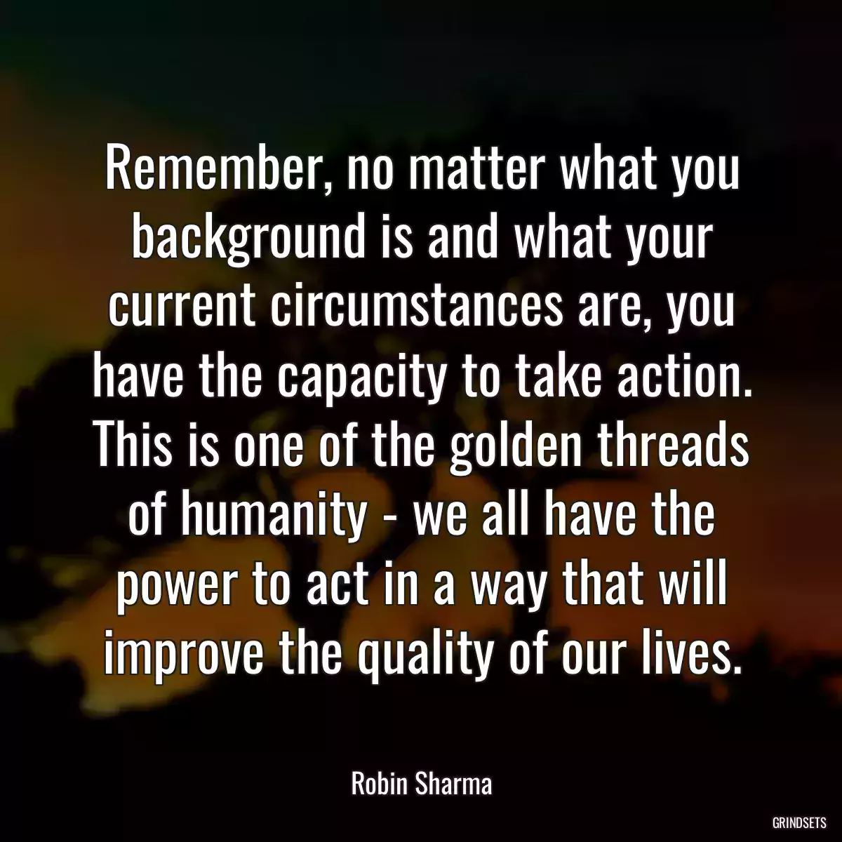 Remember, no matter what you background is and what your current circumstances are, you have the capacity to take action. This is one of the golden threads of humanity - we all have the power to act in a way that will improve the quality of our lives.