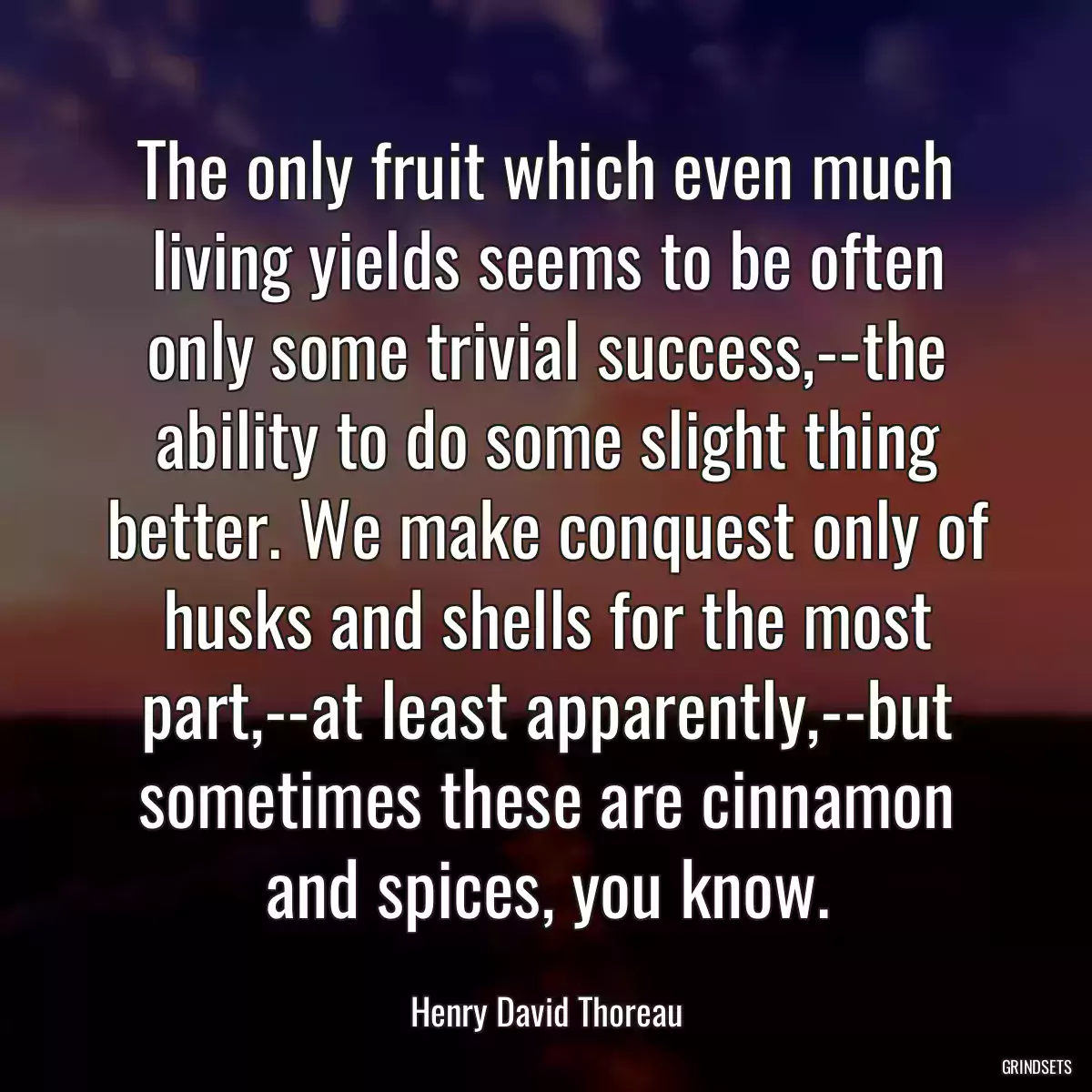 The only fruit which even much living yields seems to be often only some trivial success,--the ability to do some slight thing better. We make conquest only of husks and shells for the most part,--at least apparently,--but sometimes these are cinnamon and spices, you know.