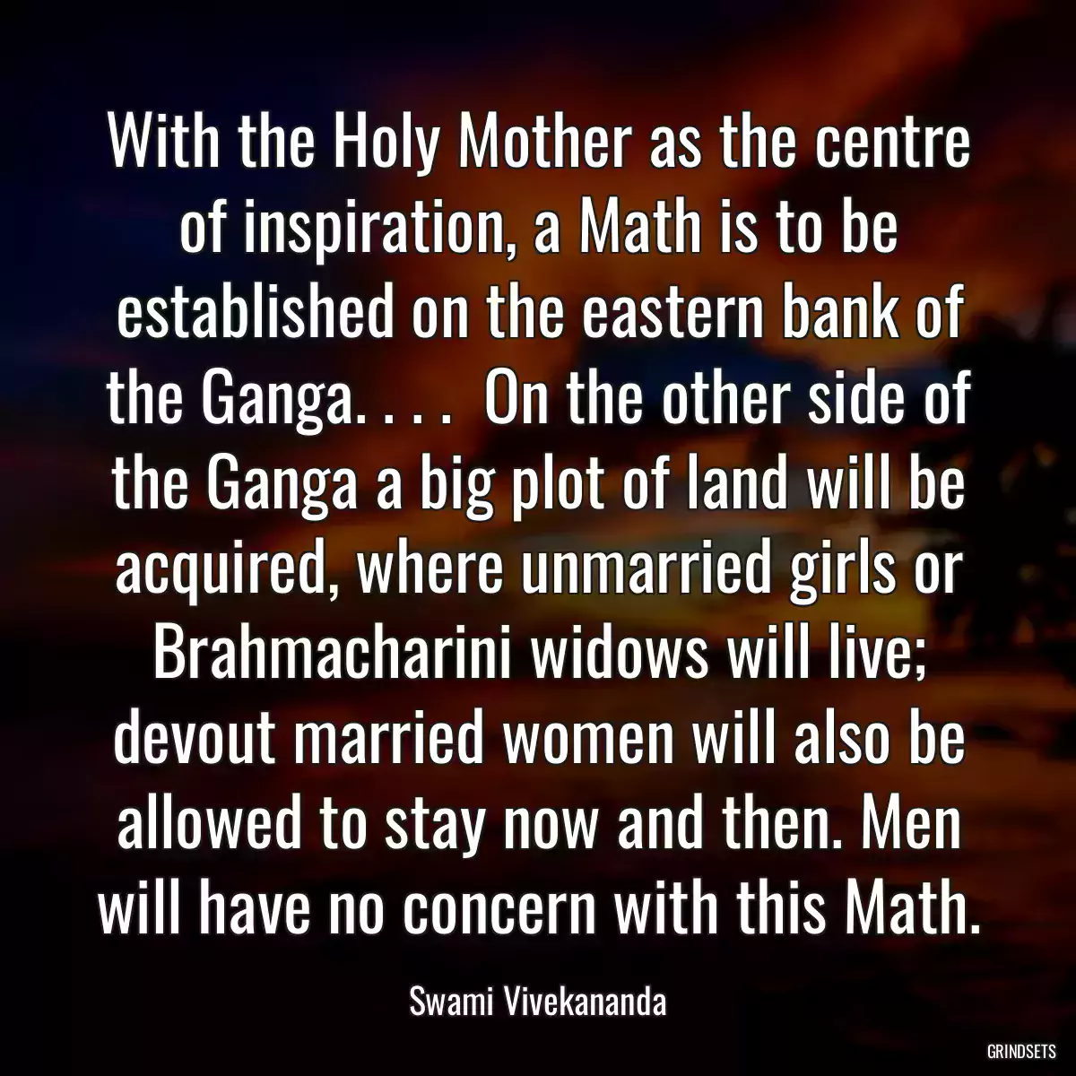 With the Holy Mother as the centre of inspiration, a Math is to be established on the eastern bank of the Ganga. . . .  On the other side of the Ganga a big plot of land will be acquired, where unmarried girls or Brahmacharini widows will live; devout married women will also be allowed to stay now and then. Men will have no concern with this Math.