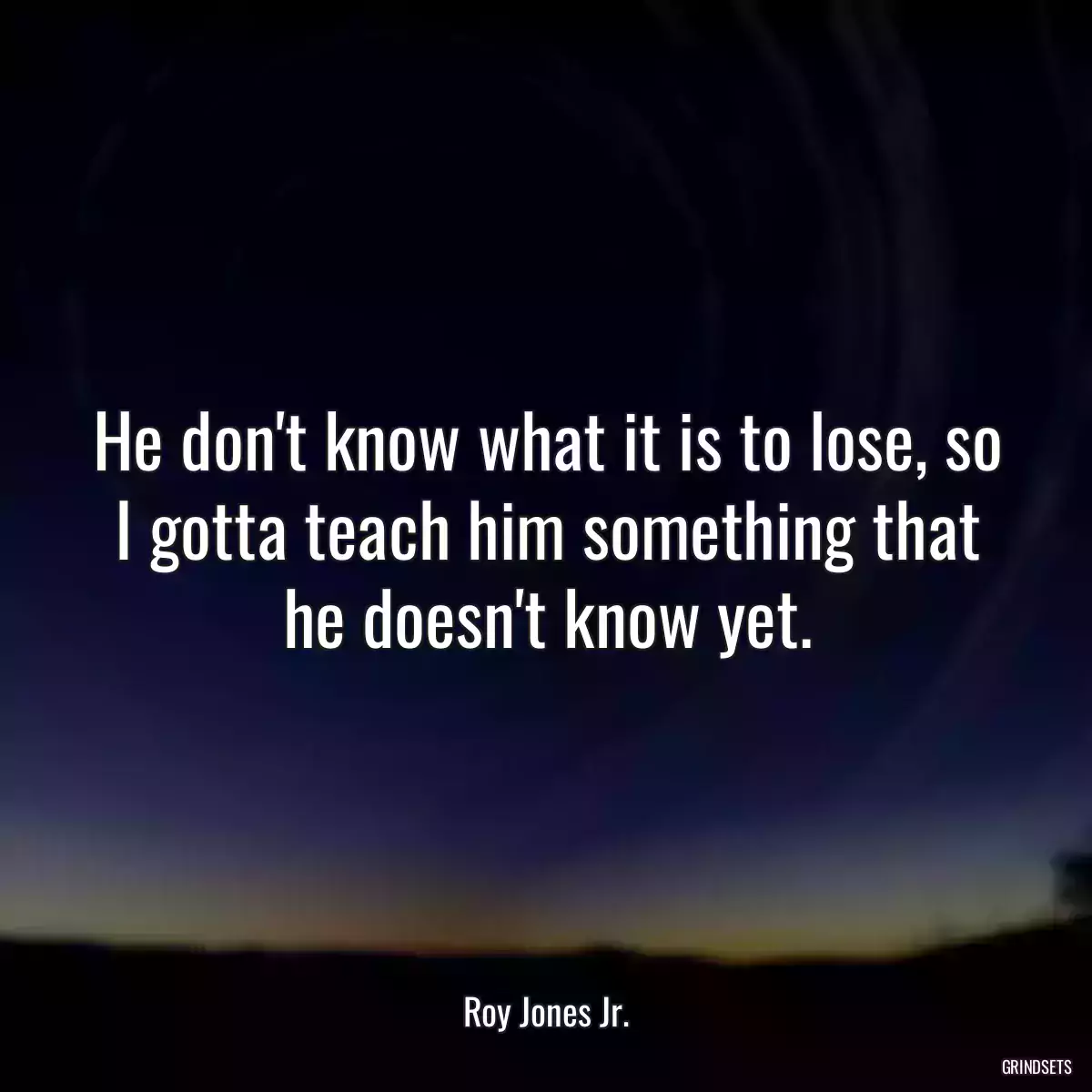 He don\'t know what it is to lose, so I gotta teach him something that he doesn\'t know yet.