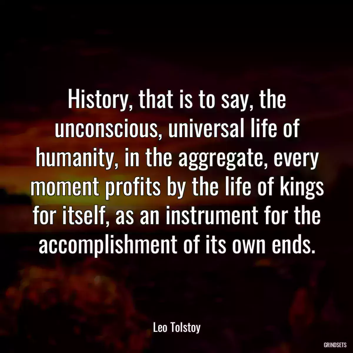 History, that is to say, the unconscious, universal life of humanity, in the aggregate, every moment profits by the life of kings for itself, as an instrument for the accomplishment of its own ends.