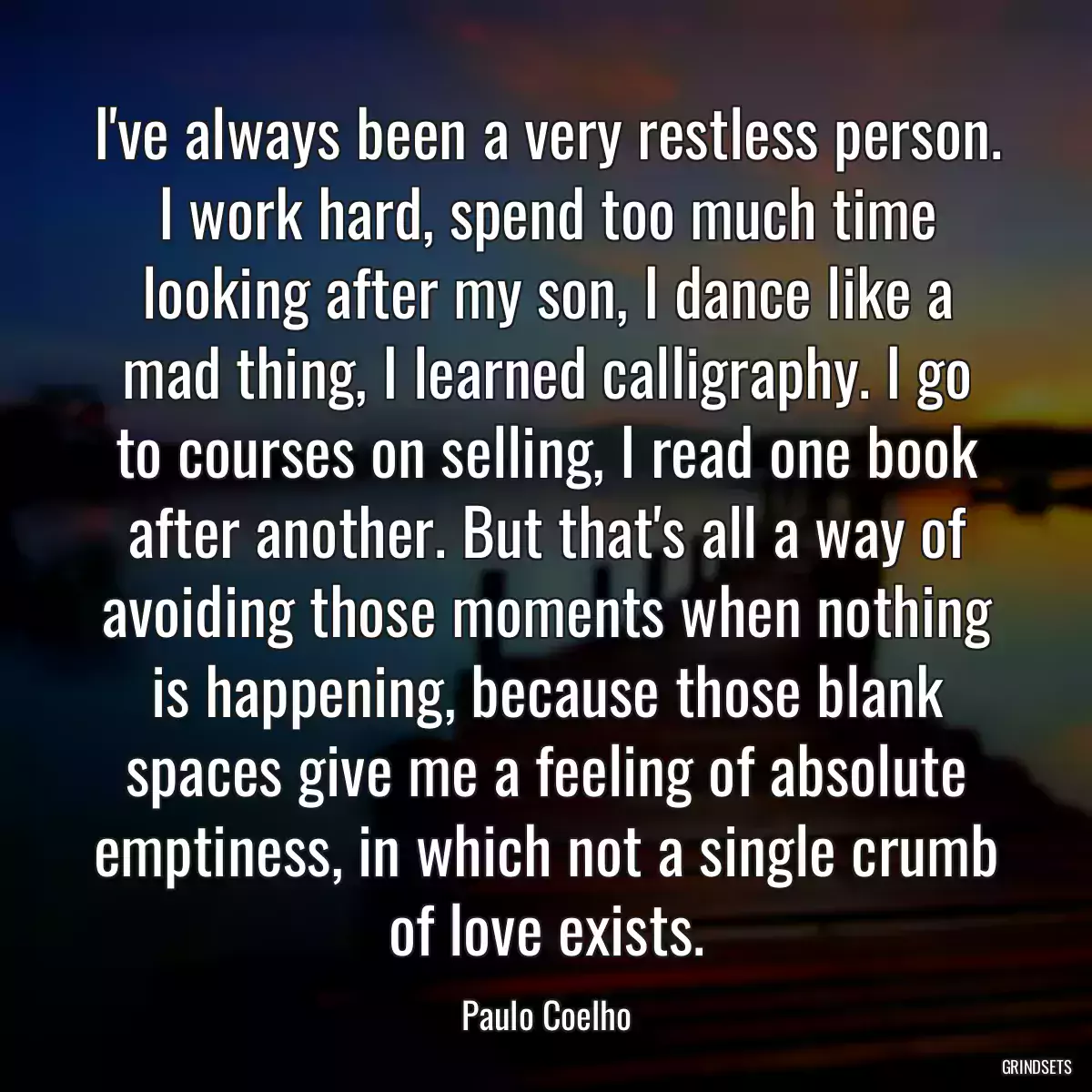 I\'ve always been a very restless person. I work hard, spend too much time looking after my son, I dance like a mad thing, I learned calligraphy. I go to courses on selling, I read one book after another. But that\'s all a way of avoiding those moments when nothing is happening, because those blank spaces give me a feeling of absolute emptiness, in which not a single crumb of love exists.