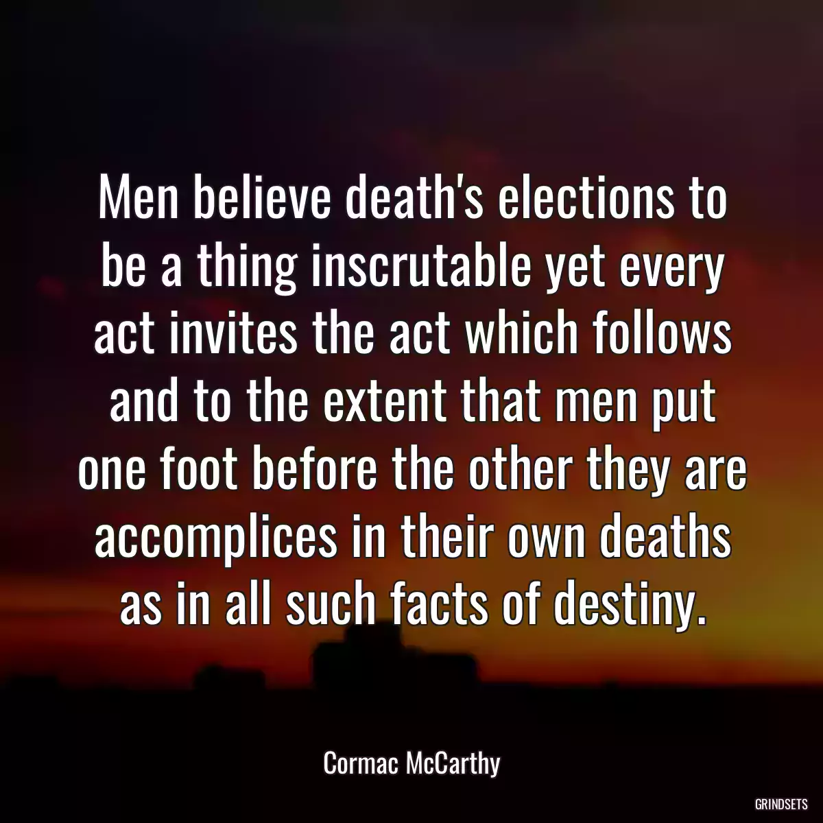 Men believe death\'s elections to be a thing inscrutable yet every act invites the act which follows and to the extent that men put one foot before the other they are accomplices in their own deaths as in all such facts of destiny.