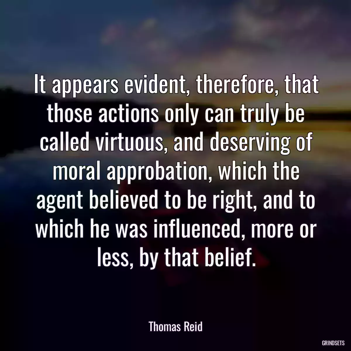 It appears evident, therefore, that those actions only can truly be called virtuous, and deserving of moral approbation, which the agent believed to be right, and to which he was influenced, more or less, by that belief.