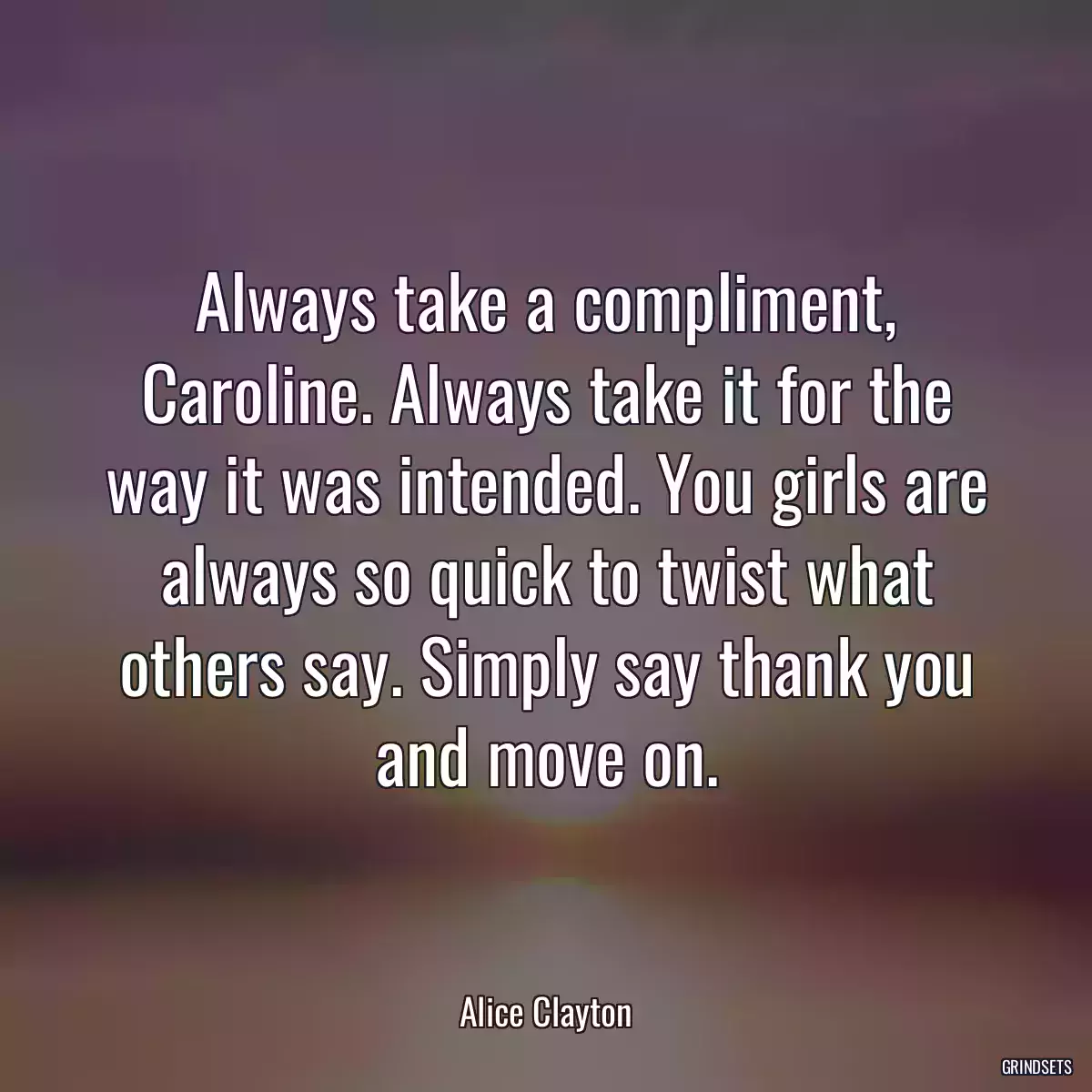 Always take a compliment, Caroline. Always take it for the way it was intended. You girls are always so quick to twist what others say. Simply say thank you and move on.