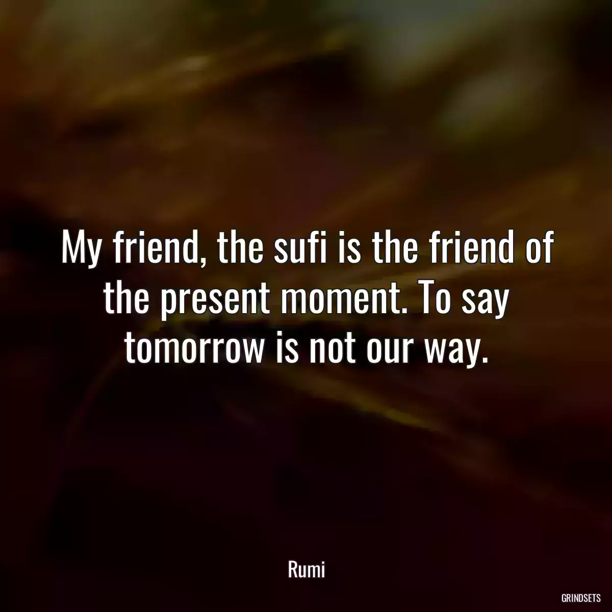 My friend, the sufi is the friend of the present moment. To say tomorrow is not our way.