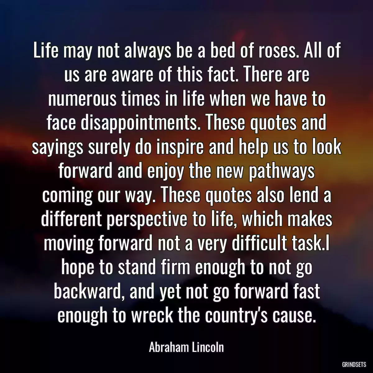 Life may not always be a bed of roses. All of us are aware of this fact. There are numerous times in life when we have to face disappointments. These quotes and sayings surely do inspire and help us to look forward and enjoy the new pathways coming our way. These quotes also lend a different perspective to life, which makes moving forward not a very difficult task.I hope to stand firm enough to not go backward, and yet not go forward fast enough to wreck the country\'s cause.