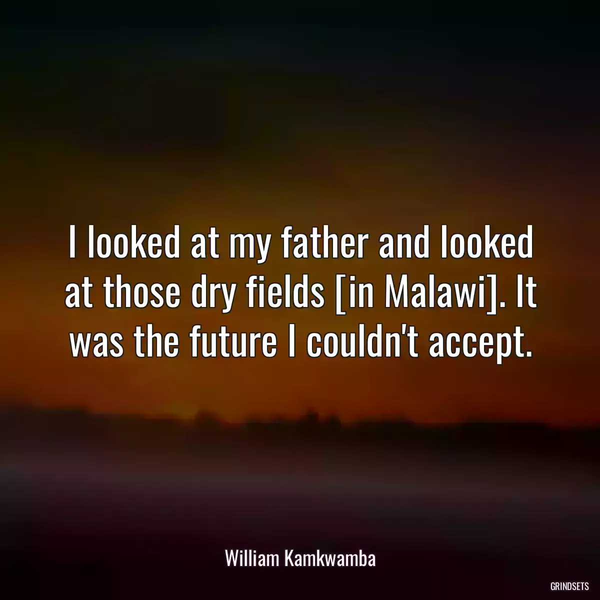 I looked at my father and looked at those dry fields [in Malawi]. It was the future I couldn\'t accept.