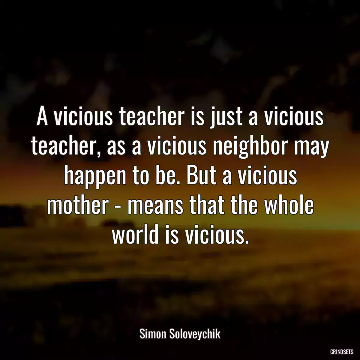 A vicious teacher is just a vicious teacher, as a vicious neighbor may happen to be. But a vicious mother - means that the whole world is vicious.