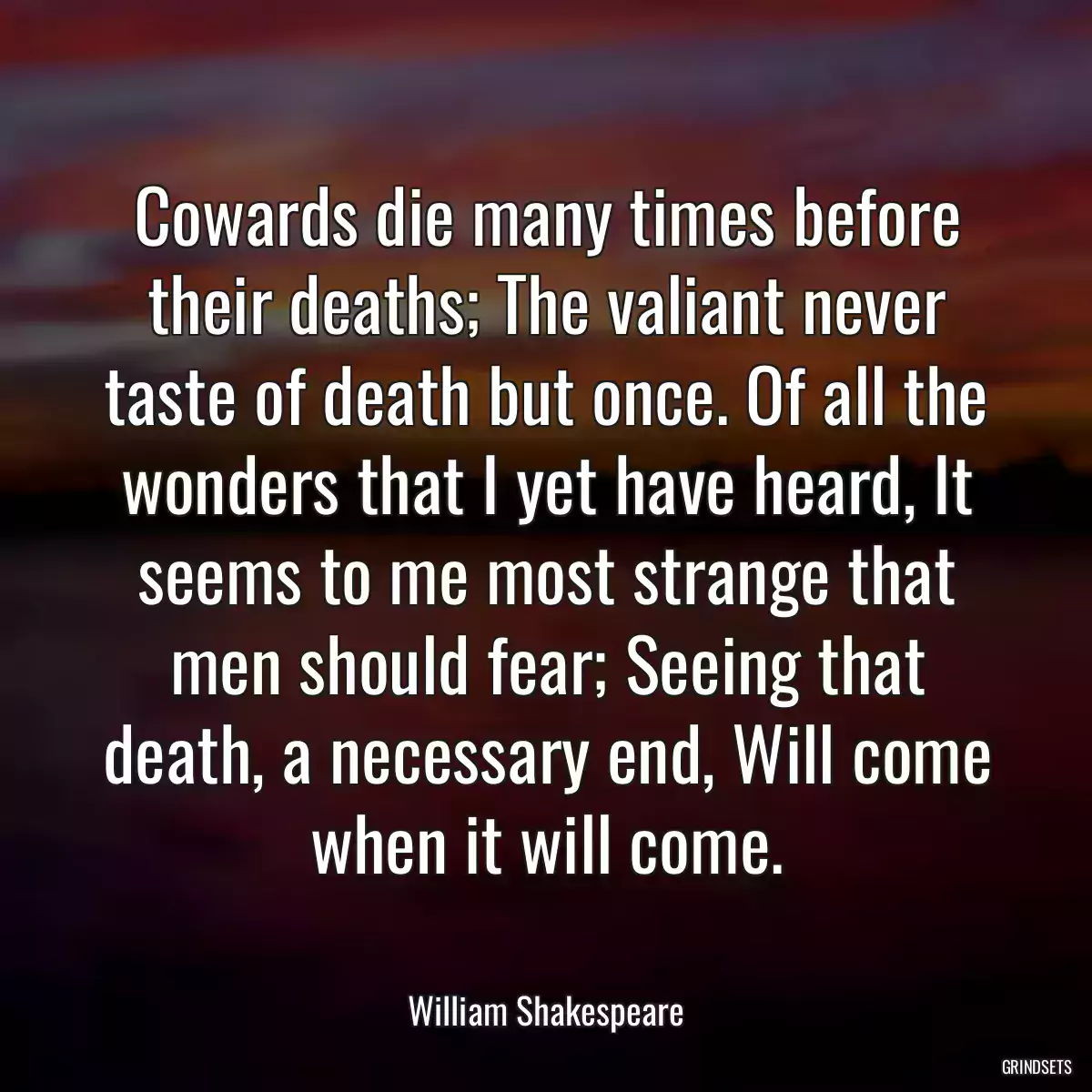 Cowards die many times before their deaths; The valiant never taste of death but once. Of all the wonders that I yet have heard, It seems to me most strange that men should fear; Seeing that death, a necessary end, Will come when it will come.