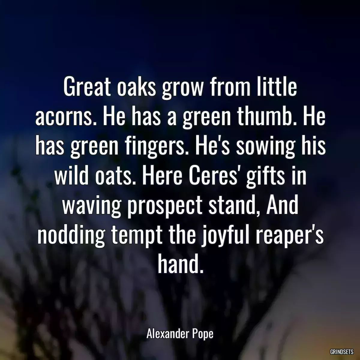 Great oaks grow from little acorns. He has a green thumb. He has green fingers. He\'s sowing his wild oats. Here Ceres\' gifts in waving prospect stand, And nodding tempt the joyful reaper\'s hand.