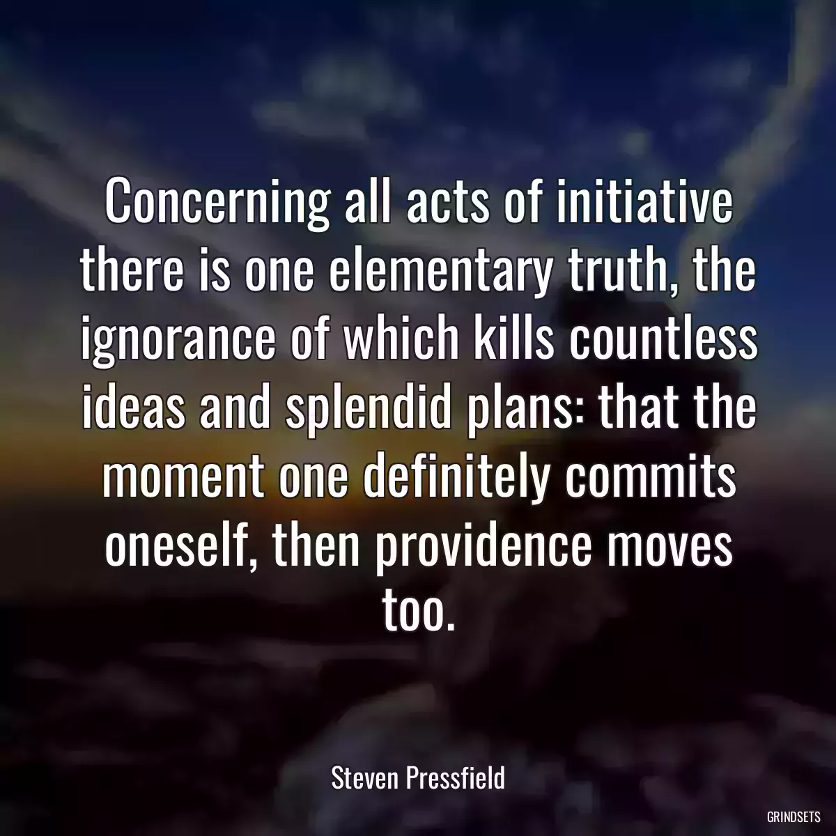 Concerning all acts of initiative there is one elementary truth, the ignorance of which kills countless ideas and splendid plans: that the moment one definitely commits oneself, then providence moves too.