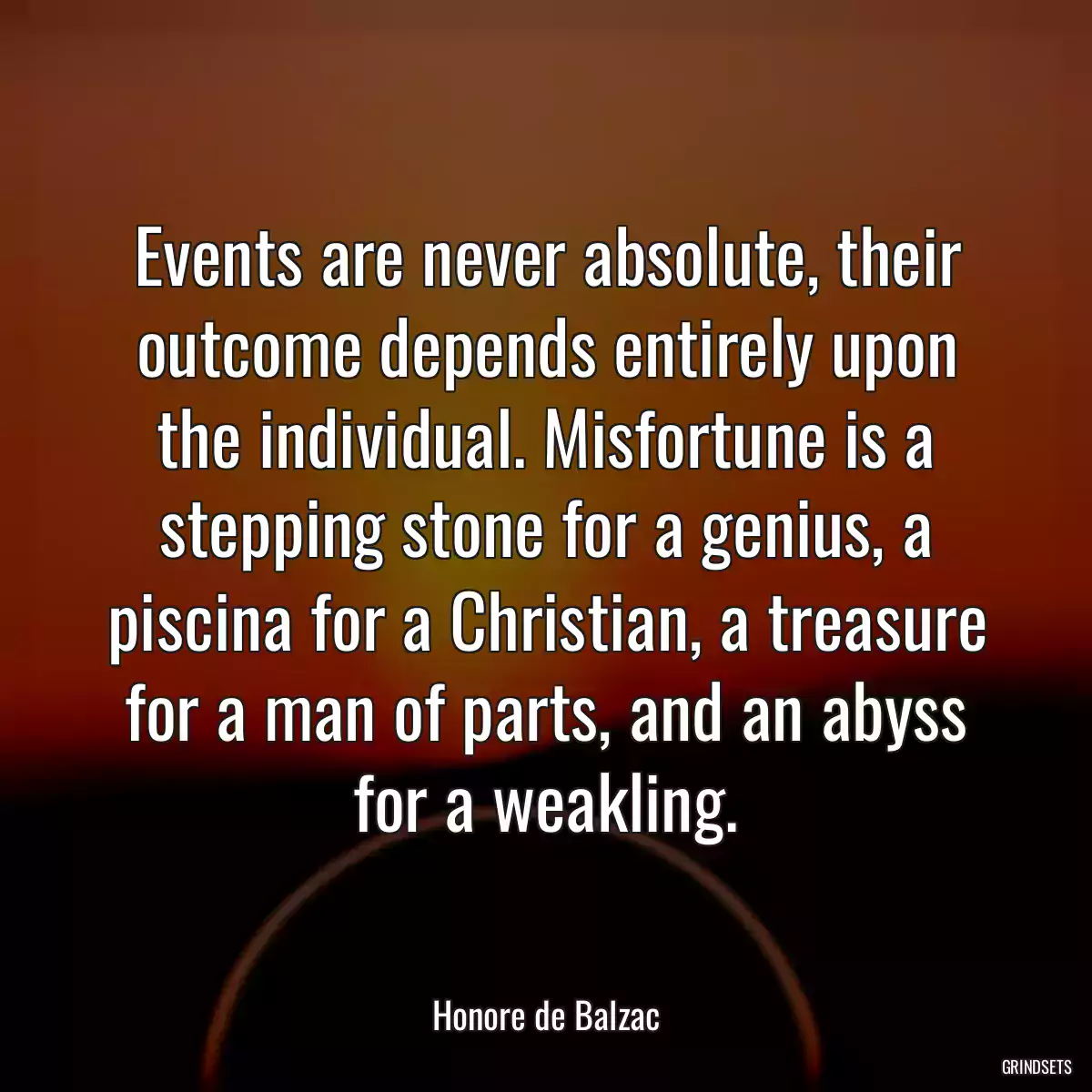 Events are never absolute, their outcome depends entirely upon the individual. Misfortune is a stepping stone for a genius, a piscina for a Christian, a treasure for a man of parts, and an abyss for a weakling.