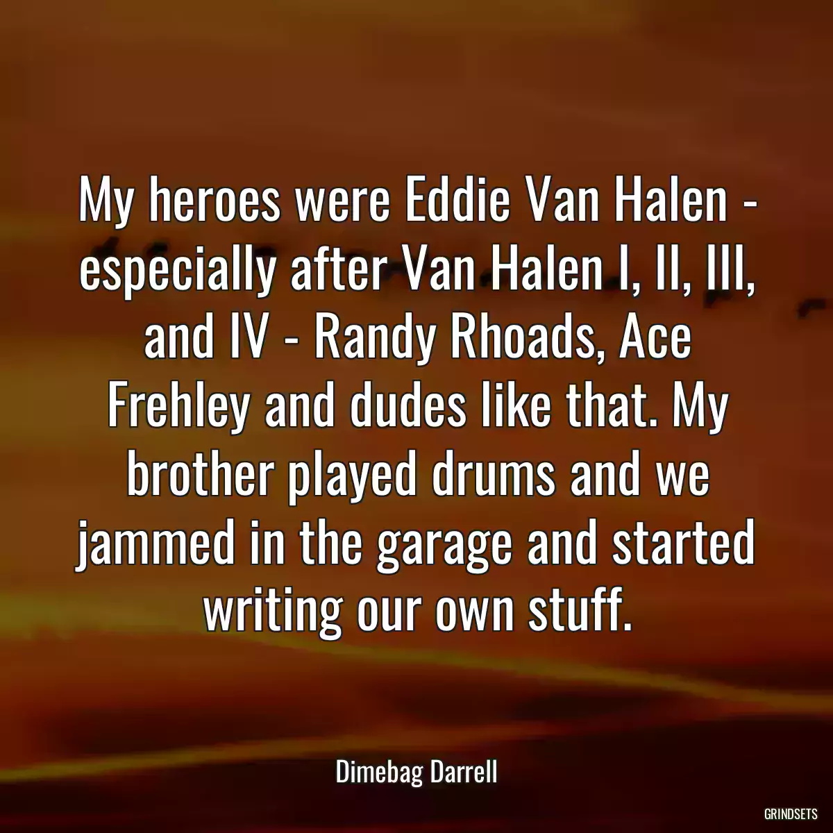 My heroes were Eddie Van Halen - especially after Van Halen I, II, III, and IV - Randy Rhoads, Ace Frehley and dudes like that. My brother played drums and we jammed in the garage and started writing our own stuff.