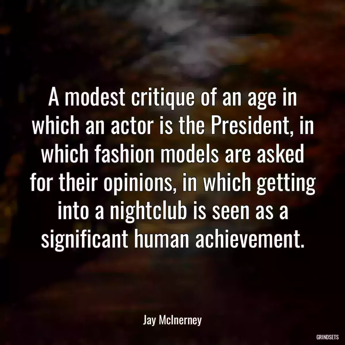 A modest critique of an age in which an actor is the President, in which fashion models are asked for their opinions, in which getting into a nightclub is seen as a significant human achievement.