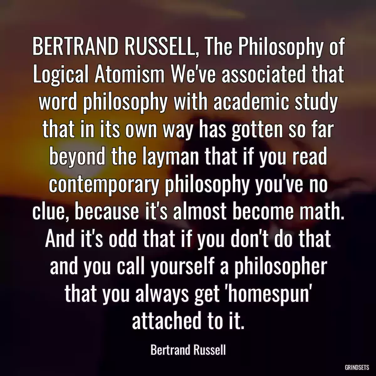 BERTRAND RUSSELL, The Philosophy of Logical Atomism We\'ve associated that word philosophy with academic study that in its own way has gotten so far beyond the layman that if you read contemporary philosophy you\'ve no clue, because it\'s almost become math. And it\'s odd that if you don\'t do that and you call yourself a philosopher that you always get \'homespun\' attached to it.