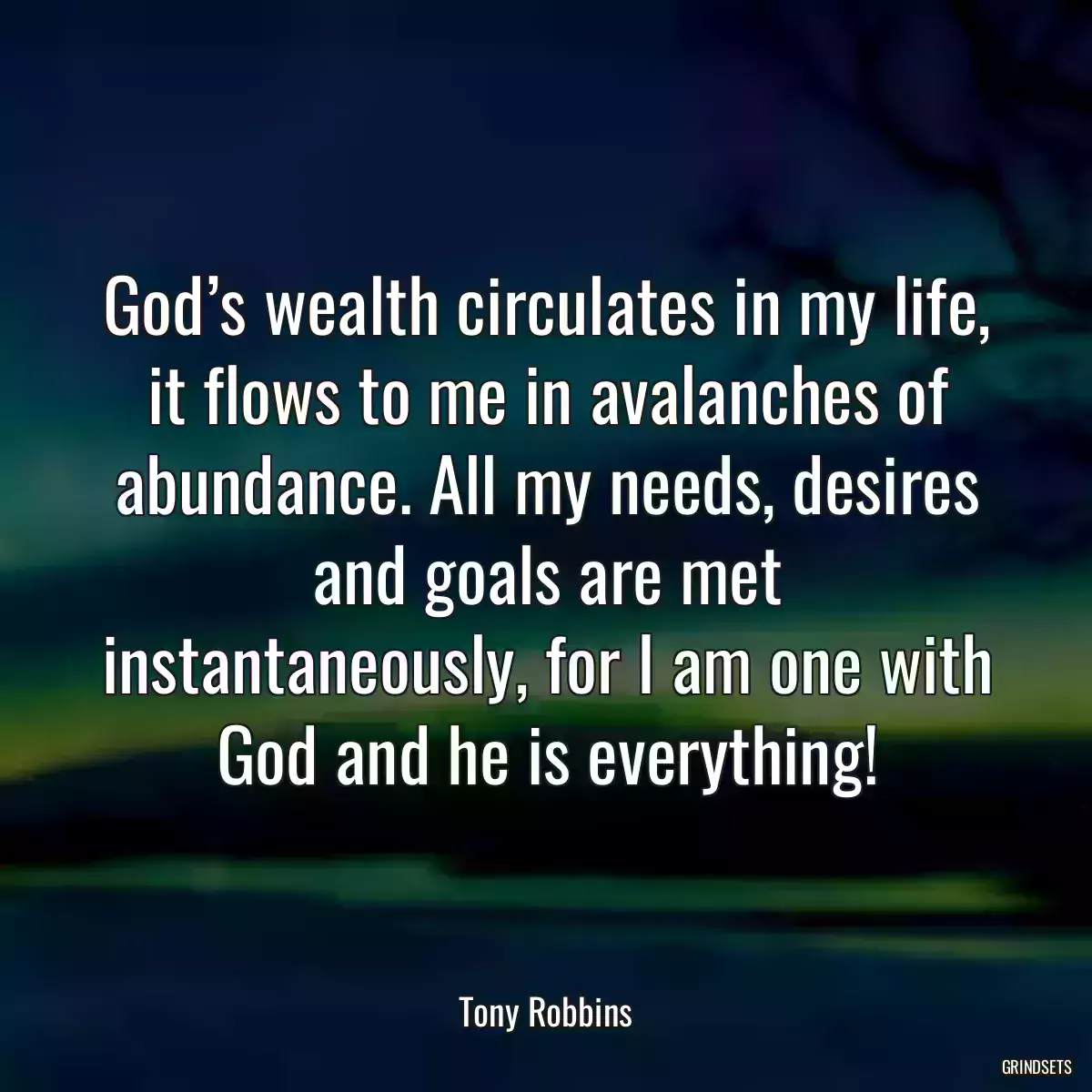 God’s wealth circulates in my life, it flows to me in avalanches of abundance. All my needs, desires and goals are met instantaneously, for I am one with God and he is everything!