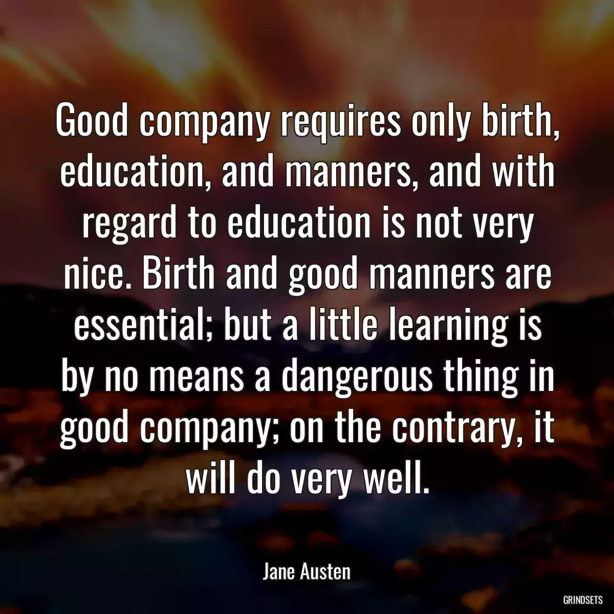 Good company requires only birth, education, and manners, and with regard to education is not very nice. Birth and good manners are essential; but a little learning is by no means a dangerous thing in good company; on the contrary, it will do very well.