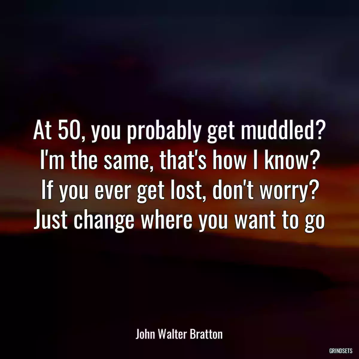 At 50, you probably get muddled?
I\'m the same, that\'s how I know?
If you ever get lost, don\'t worry?
Just change where you want to go