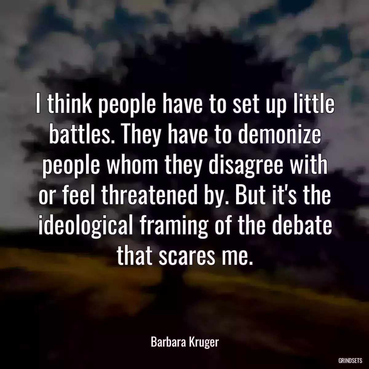 I think people have to set up little battles. They have to demonize people whom they disagree with or feel threatened by. But it\'s the ideological framing of the debate that scares me.