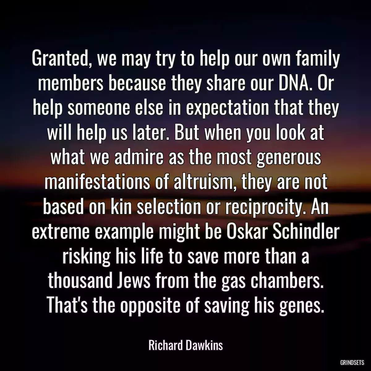 Granted, we may try to help our own family members because they share our DNA. Or help someone else in expectation that they will help us later. But when you look at what we admire as the most generous manifestations of altruism, they are not based on kin selection or reciprocity. An extreme example might be Oskar Schindler risking his life to save more than a thousand Jews from the gas chambers. That\'s the opposite of saving his genes.